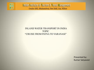 INLAND WATER TRANSPORT IN INDIA 
TOPIC 
“CRUISE FROM PATNA TO VARANASI” 
Presented by: 
Kumar Satyaveer 
 
