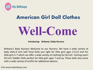 American Girl Doll Clothes
Well-Come
Introducing- Brittany's Baby Nursery
Brittany's Baby Nursery Welcome to our Nursery. We have a wide variety of
baby dolls.9 Inch Soft Vinyl Dolls just right for little girls ages 2-4,15 Inch for
little girls 5-7 which we offer a wide variety of clothing for.18 Inch Coming soon!
20 Inch Toddler Dolls perfect for little girls ages 7 and up. These dolls also come
with a wide variety of outfits for additional options.
Visit-www.mybrittanys.com
 