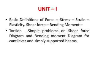 UNIT – I
• Basic Definitions of Force – Stress – Strain –
Elasticity. Shear force – Bending Moment –
• Torsion . Simple problems on Shear force
Diagram and Bending moment Diagram for
cantilever and simply supported beams.
 