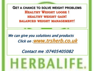 GET A CHANCE TO SOLVE WEIGHT PROBLEMS
         HEALTHY WEIGHT LOOSE !
          HEALTHY WEIGHT GAIN!
     BALANCED WEIGHT MANAGEMENT!



We can give you solutions and products
     Click on :www.trsherb.co.uk

       Contact me :07405405082
 