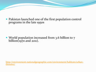  Pakistan launched one of the first population control

programs in the late 1950s

 World population increased from 3.6 billion to 7

billion(1970 and 2011).

http://environment.nationalgeographic.com/environment/habitats/urbanthreats2/

 