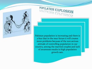 Pakistan population is increasing and there is
a fear that in the near future it will creates
more problems because of the non serious
attitude of controlling population in our
country, among the married couples and lack
of awareness results in high population
growth rate.

 