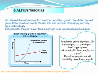 Malthus Theories
He believed that only bad could come from population growth. Population he said
grows faster than food supply. This he said was because food supply can only
grow arithmetically.
Consequently, there is no way food supply can keep up with population growth.

Population grows exponentially,
for example, 1-2-4-8-16-32-64.
Food supply grows
arithmetically, for example, 1-23-4-5-6.
Therefore, population will
inevitably exceed food supply.

http://www.s-cool.co.uk/a-level/geography/population/revise-it/population-models

 