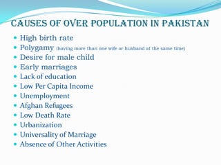 CAUSES OF OVER POPULATION IN PAKISTAN













High birth rate
Polygamy (having more than one wife or husband at the same time)
Desire for male child
Early marriages
Lack of education
Low Per Capita Income
Unemployment
Afghan Refugees
Low Death Rate
Urbanization
Universality of Marriage
Absence of Other Activities

 