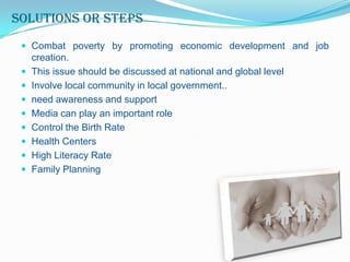 Solutions or steps
 Combat poverty by promoting economic development and job









creation.
This issue should be discussed at national and global level
Involve local community in local government..
need awareness and support
Media can play an important role
Control the Birth Rate
Health Centers
High Literacy Rate
Family Planning

 
