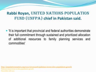 Rabbi Royan, United Nations Population
Fund (UNFPA) chief in Pakistan said.
 'It is important that provincial and federal authorities demonstrate

their full commitment through sustained and prioritized allocation
of additional resources to family planning services and
commodities'

http://populationmatters.org/2012/newswatch/pakistan-invest-slow-population-growth
Pakistan must invest to slow population growth
November 17th 2012

 