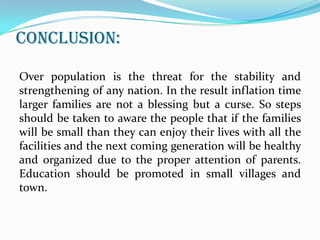 CONCLUSION:
Over population is the threat for the stability and
strengthening of any nation. In the result inflation time
larger families are not a blessing but a curse. So steps
should be taken to aware the people that if the families
will be small than they can enjoy their lives with all the
facilities and the next coming generation will be healthy
and organized due to the proper attention of parents.
Education should be promoted in small villages and
town.

 
