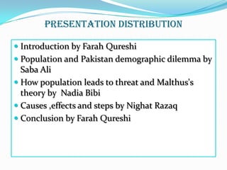 Presentation distribution
 Introduction by Farah Qureshi

 Population and Pakistan demographic dilemma by
Saba Ali
 How population leads to threat and Malthus's
theory by Nadia Bibi
 Causes ,effects and steps by Nighat Razaq
 Conclusion by Farah Qureshi

 