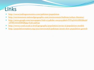 Links
 http://www.tradingeconomics.com/pakistan/population
 http://environment.nationalgeographic.com/environment/habitats/urban-threats2/
 http://news.google.com/newspapers?nid=1734&dat=20030315&id=FVUqAAAAIBAJ&sjid
=JFMEAAAAIBAJ&pg=6136,1356742
 http://www.s-cool.co.uk/a-level/geography/population/revise-it/population-models
 http://populationmatters.org/2012/newswatch/pakistan-invest-slow-population-growth

 