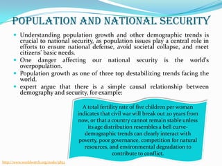 Population and National security
 Understanding population growth and other demographic trends is

crucial to national security, as population issues play a central role in
efforts to ensure national defense, avoid societal collapse, and meet
citizens’ basic needs.
 One danger affecting our national security is the world's
overpopulation.
 Population growth as one of three top destabilizing trends facing the
world.
 expert argue that there is a simple causal relationship between
demography and security, for example:
A total fertility rate of five children per woman
indicates that civil war will break out 20 years from
now, or that a country cannot remain stable unless
its age distribution resembles a bell curvedemographic trends can clearly interact with
poverty, poor governance, competition for natural
resources, and environmental degradation to
contribute to conflict.
http://www.worldwatch.org/node/5853

 