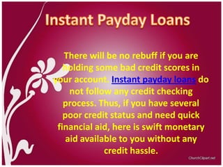 Instant Payday Loans There will be no rebuff if you are holding some bad credit scores in your account. Instant payday loans do not follow any credit checking process. Thus, if you have several poor credit status and need quick financial aid, here is swift monetary aid available to you without any credit hassle.  