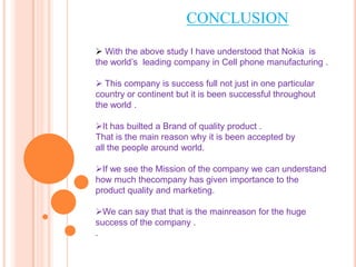 CONCLUSION
 With the above study I have understood that Nokia is
the world’s leading company in Cell phone manufacturing ...