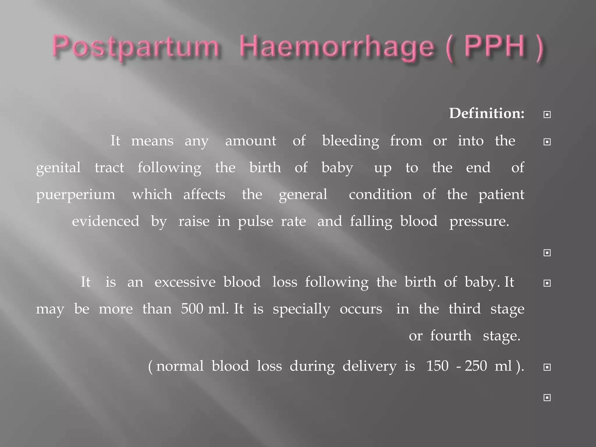 Definition:
It means any amount of bleeding from or into the
genital tract following the birth of baby up to the end of
puerperium which affects the general condition of the patient
evidenced by raise in pulse rate and falling blood pressure.

It is an excessive blood loss following the birth of baby. It
may be more than 500 ml. It is specially occurs in the third stage
or fourth stage.
( normal blood loss during delivery is 150 - 250 ml ).

 