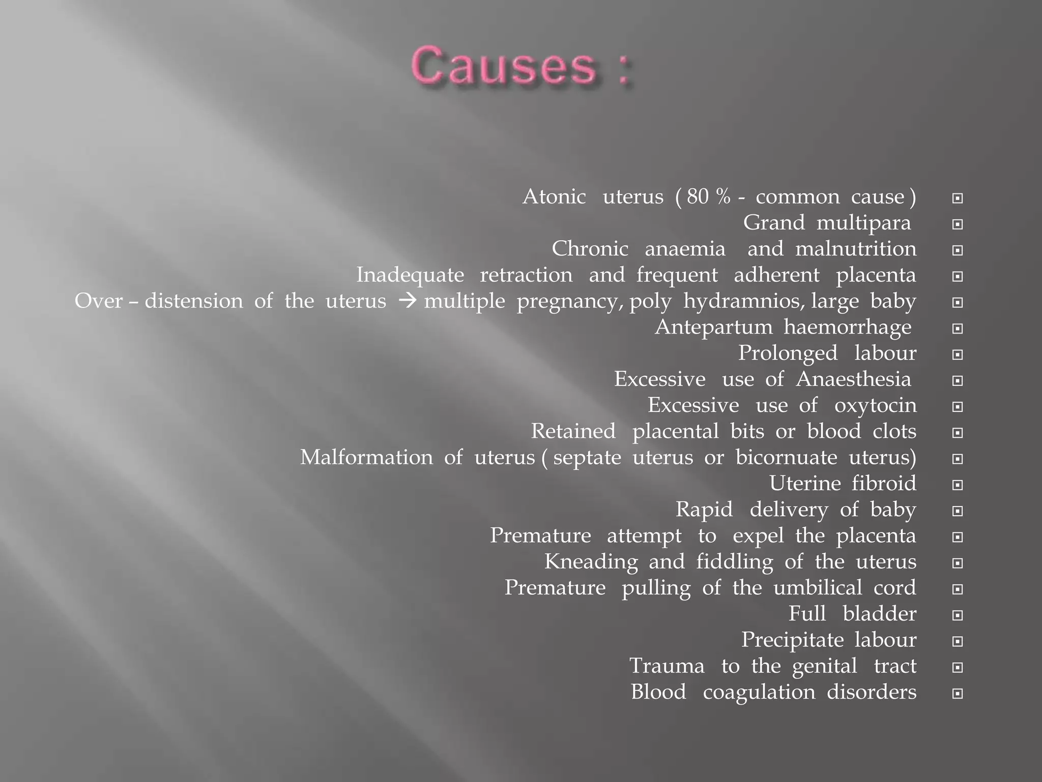 Atonic uterus ( 80 % - common cause )
Grand multipara
Chronic anaemia and malnutrition
Inadequate retraction and frequent adherent placenta
Over – distension of the uterus  multiple pregnancy, poly hydramnios, large baby
Antepartum haemorrhage
Prolonged labour
Excessive use of Anaesthesia
Excessive use of oxytocin
Retained placental bits or blood clots
Malformation of uterus ( septate uterus or bicornuate uterus)
Uterine fibroid
Rapid delivery of baby
Premature attempt to expel the placenta
Kneading and fiddling of the uterus
Premature pulling of the umbilical cord
Full bladder
Precipitate labour
Trauma to the genital tract
Blood coagulation disorders
 