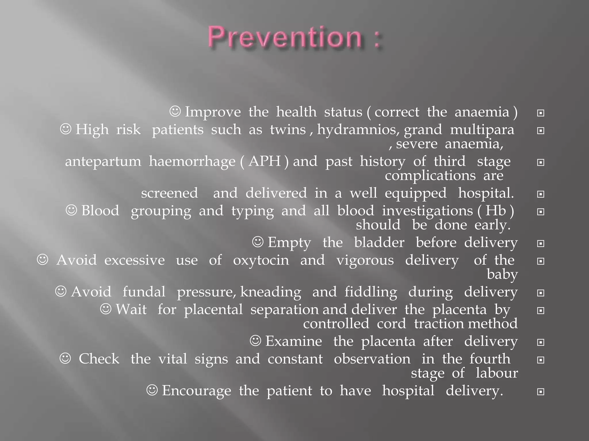  Improve the health status ( correct the anaemia )
 High risk patients such as twins , hydramnios, grand multipara
, severe anaemia,
antepartum haemorrhage ( APH ) and past history of third stage
complications are
screened and delivered in a well equipped hospital.
 Blood grouping and typing and all blood investigations ( Hb )
should be done early.
 Empty the bladder before delivery
 Avoid excessive use of oxytocin and vigorous delivery of the
baby
 Avoid fundal pressure, kneading and fiddling during delivery
 Wait for placental separation and deliver the placenta by
controlled cord traction method
 Examine the placenta after delivery
 Check the vital signs and constant observation in the fourth
stage of labour
 Encourage the patient to have hospital delivery.
 