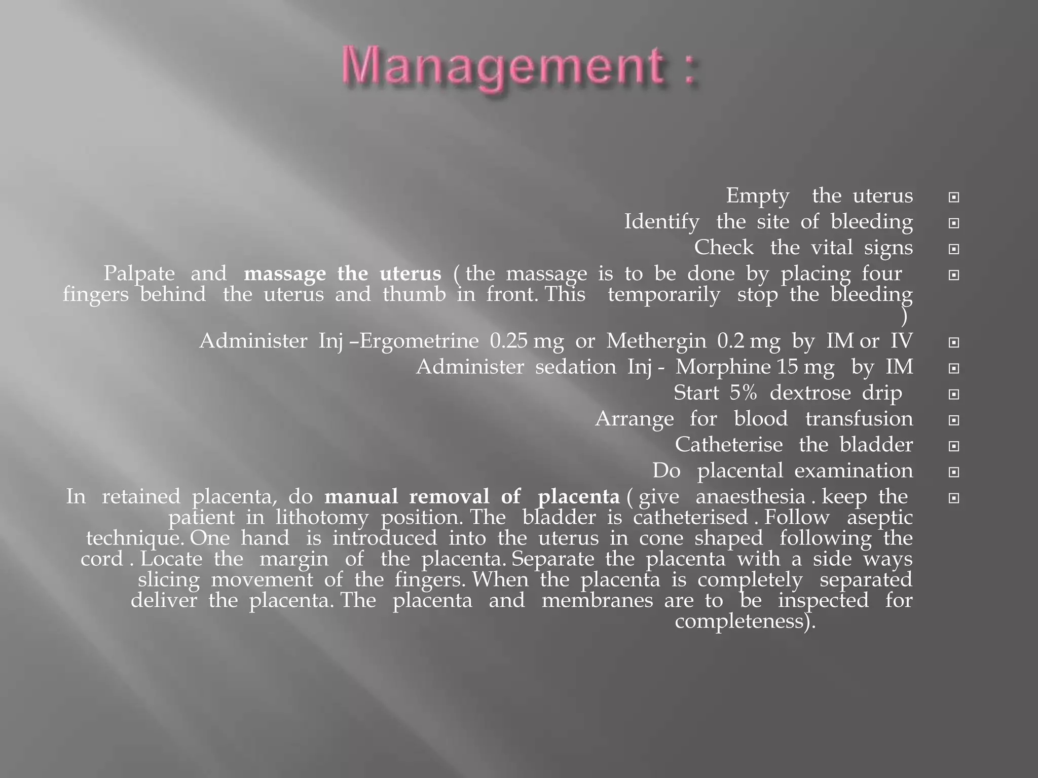 Empty the uterus
Identify the site of bleeding
Check the vital signs
Palpate and massage the uterus ( the massage is to be done by placing four
fingers behind the uterus and thumb in front. This temporarily stop the bleeding
)
Administer Inj –Ergometrine 0.25 mg or Methergin 0.2 mg by IM or IV
Administer sedation Inj - Morphine 15 mg by IM
Start 5% dextrose drip
Arrange for blood transfusion
Catheterise the bladder
Do placental examination
In retained placenta, do manual removal of placenta ( give anaesthesia . keep the
patient in lithotomy position. The bladder is catheterised . Follow aseptic
technique. One hand is introduced into the uterus in cone shaped following the
cord . Locate the margin of the placenta. Separate the placenta with a side ways
slicing movement of the fingers. When the placenta is completely separated
deliver the placenta. The placenta and membranes are to be inspected for
completeness).
 