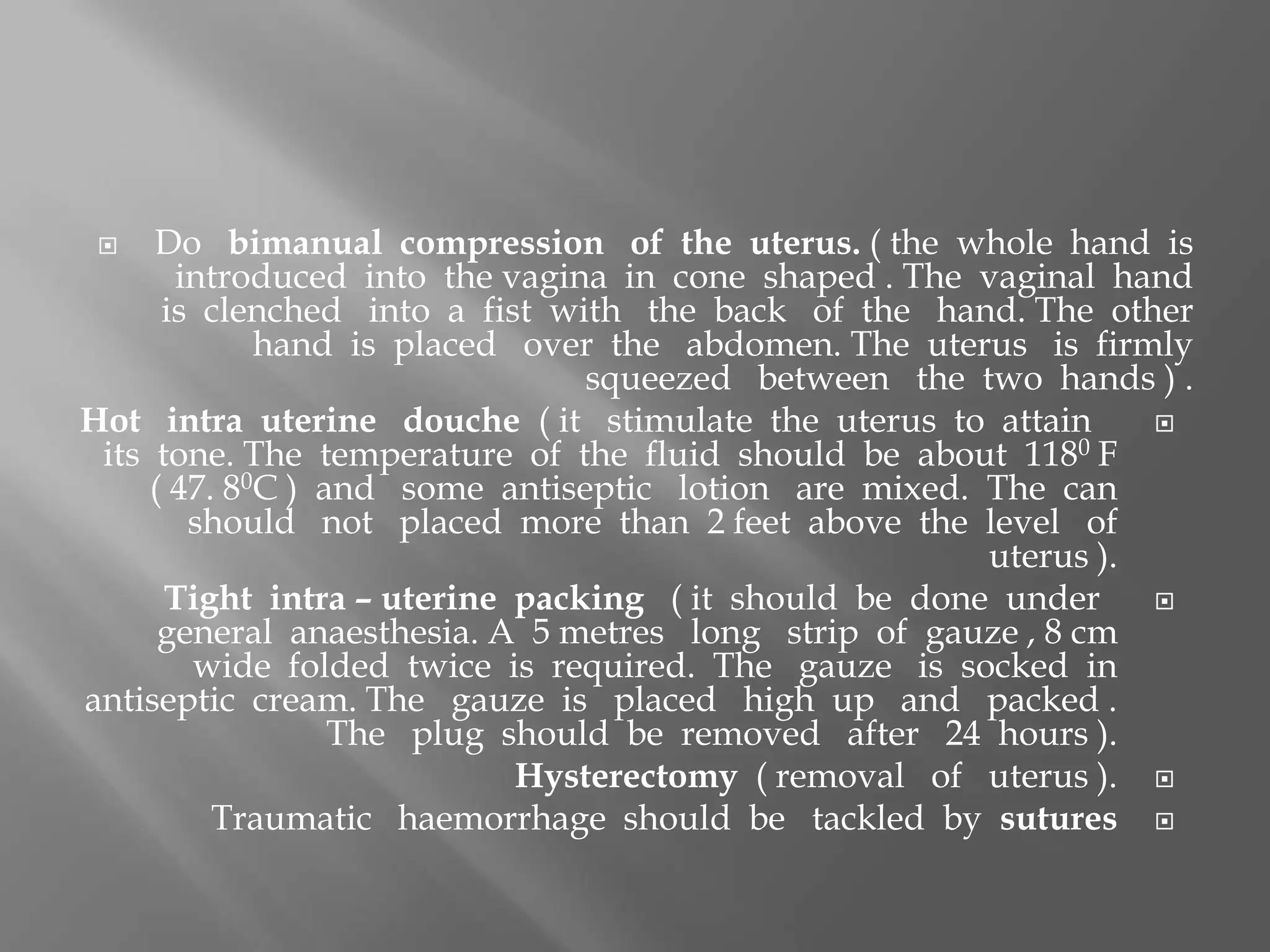  Do bimanual compression of the uterus. ( the whole hand is
introduced into the vagina in cone shaped . The vaginal hand
is clenched into a fist with the back of the hand. The other
hand is placed over the abdomen. The uterus is firmly
squeezed between the two hands ) .
Hot intra uterine douche ( it stimulate the uterus to attain
its tone. The temperature of the fluid should be about 1180 F
( 47. 80C ) and some antiseptic lotion are mixed. The can
should not placed more than 2 feet above the level of
uterus ).
Tight intra – uterine packing ( it should be done under
general anaesthesia. A 5 metres long strip of gauze , 8 cm
wide folded twice is required. The gauze is socked in
antiseptic cream. The gauze is placed high up and packed .
The plug should be removed after 24 hours ).
Hysterectomy ( removal of uterus ).
Traumatic haemorrhage should be tackled by sutures
 