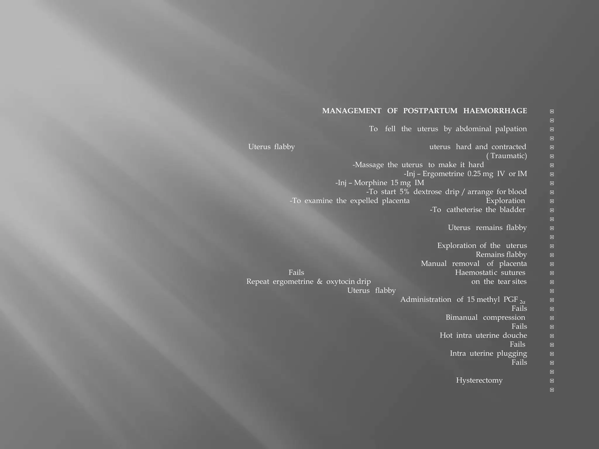 MANAGEMENT OF POSTPARTUM HAEMORRHAGE

To fell the uterus by abdominal palpation

Uterus flabby uterus hard and contracted
( Traumatic)
-Massage the uterus to make it hard
-Inj – Ergometrine 0.25 mg IV or IM
-Inj – Morphine 15 mg IM
-To start 5% dextrose drip / arrange for blood
-To examine the expelled placenta Exploration
-To catheterise the bladder

Uterus remains flabby

Exploration of the uterus
Remains flabby
Manual removal of placenta
Fails Haemostatic sutures
Repeat ergometrine & oxytocin drip on the tear sites
Uterus flabby
Administration of 15 methyl PGF 2α
Fails
Bimanual compression
Fails
Hot intra uterine douche
Fails
Intra uterine plugging
Fails

Hysterectomy

 