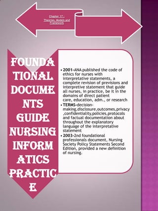 Chapter 17 :
Theories, Models and
Framework

Founda
tional
docume
nts
guide
nursing
inform
atics
practic
e

• 2001-ANA published the code of
ethics for nurses with
interpretative statements, a
complete revision of previsions and
interpretive statement that guide
all nurses, in practice, be it in the
domains of direct patient
care, education, adm., or research
• TERMS-decisionmaking,disclosure,outcomes,privacy
,confidentiality,policies,protocols
and factual documentation about
throughout the explanatory
language of the interpretative
statement
• 2003-2nd foundational
professionals document, Nursing
Society Policy Statements Second
Edition, provided a new definition
of nursing.

 