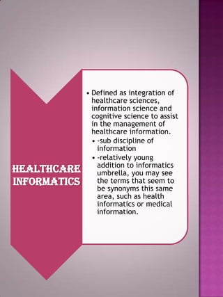 Healthcare
informatics

• Defined as integration of
healthcare sciences,
information science and
cognitive science to assist
in the management of
healthcare information.
• -sub discipline of
information
• -relatively young
addition to informatics
umbrella, you may see
the terms that seem to
be synonyms this same
area, such as health
informatics or medical
information.

 