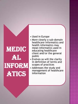 Medic
al
inform
atics

• Used in Europe
• More clearly a sub-domain
healthcare informatics and
health informatics may
mean informatics used in
educating healthcare
client and/or the general
public
• Evolves so will the clarity
in definition of terms and
scopes of practices
• Addresses the study and
management of healthcare
information

 