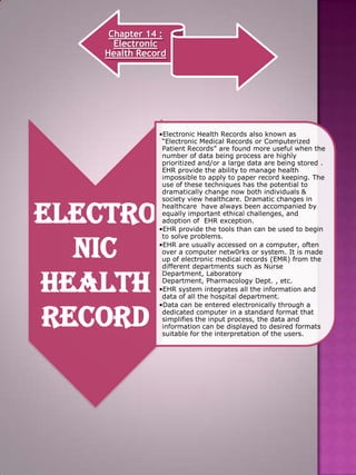 Chapter 14 :
Electronic
Health Record

Electro
nic
Health
Record

•Electronic Health Records also known as
“Electronic Medical Records or Computerized
Patient Records” are found more useful when the
number of data being process are highly
prioritized and/or a large data are being stored .
EHR provide the ability to manage health
impossible to apply to paper record keeping. The
use of these techniques has the potential to
dramatically change now both individuals &
society view healthcare. Dramatic changes in
healthcare have always been accompanied by
equally important ethical challenges, and
adoption of EHR exception.
•EHR provide the tools than can be used to begin
to solve problems.
•EHR are usually accessed on a computer, often
over a computer netw0rks or system. It is made
up of electronic medical records (EMR) from the
different departments such as Nurse
Department, Laboratory
Department, Pharmacology Dept. , etc.
•EHR system integrates all the information and
data of all the hospital department.
•Data can be entered electronically through a
dedicated computer in a standard format that
simplifies the input process, the data and
information can be displayed to desired formats
suitable for the interpretation of the users.

 