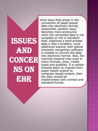 Issues
and
concer
ns on
EHR

•One issue that arises in the
conversion of paper-based
data into electronic format,
meanwhile, another issue
becomes more pronounce
when the converted data is not
complete or not in standard
field. Digitizing a hard printed
data is also a problem, since
additional scanner with optical
character recognition software
is needed to convert the data
into electronic formal. Also, the
scanned material may exist in
many formats, sizes, media
types and qualities. If a certain
hospital plans to migrate from
paper-based system to
computer-based system, then
the data should be
implemented with connect and
standard format.

 
