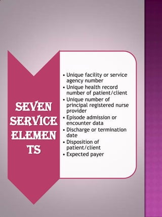 Seven
Service
Elemen
ts

• Unique facility or service
agency number
• Unique health record
number of patient/client
• Unique number of
principal registered nurse
provider
• Episode admission or
encounter data
• Discharge or termination
date
• Disposition of
patient/client
• Expected payer

 