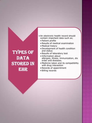 Types of
Data
Stored in
EHR

• An electronic health record should
contain important data such as;
• Patient profile
• Results of medical examination
• Medical history
• Development of health condition
and status
• Results of laboratory test
• Information about
allergies, illness, immunization, dis
order and diseases.
• Medicine taken and its compatibility
with drug interaction
• Records of appointment
• Billing records

 