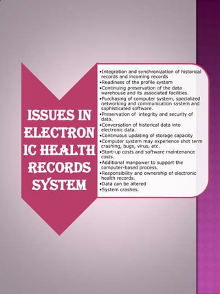 Issues in
Electron
ic Health
Records
System

•Integration and synchronization of historical
records and incoming records
•Readiness of the profile system
•Continuing preservation of the data
warehouse and its associated facilities.
•Purchasing of computer system, specialized
networking and communication system and
sophisticated software.
•Preservation of integrity and security of
data.
•Conversation of historical data into
electronic data.
•Continuous updating of storage capacity
•Computer system may experience shot term
crashing, bugs, virus, etc.
•Start-up costs and software maintenance
costs.
•Additional manpower to support the
computer-based process.
•Responsibility and ownership of electronic
health records.
•Data can be altered
•System crashes.

 