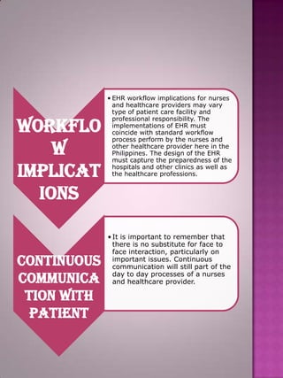 Workflo
w
Implicat
ions

Continuous
communica
tion with
patient

• EHR workflow implications for nurses
and healthcare providers may vary
type of patient care facility and
professional responsibility. The
implementations of EHR must
coincide with standard workflow
process perform by the nurses and
other healthcare provider here in the
Philippines. The design of the EHR
must capture the preparedness of the
hospitals and other clinics as well as
the healthcare professions.

• It is important to remember that
there is no substitute for face to
face interaction, particularly on
important issues. Continuous
communication will still part of the
day to day processes of a nurses
and healthcare provider.

 