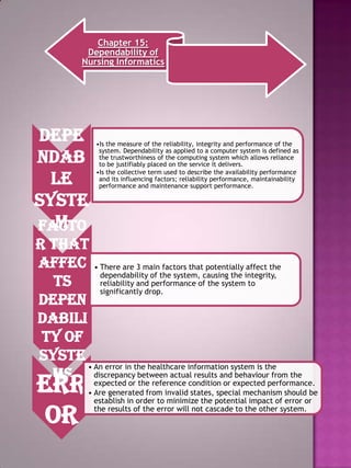Chapter 15:
Dependability of
Nursing Informatics

Depe
ndab
le
syste
m
Facto

•Is the measure of the reliability, integrity and performance of the
system. Dependability as applied to a computer system is defined as
the trustworthiness of the computing system which allows reliance
to be justifiably placed on the service it delivers.
•Is the collective term used to describe the availability performance
and its influencing factors; reliability performance, maintainability
performance and maintenance support performance.

r that
affec • There are 3 main factors that potentially affect the
dependability of the system, causing the integrity,
reliability and performance of the system to
ts
significantly drop.
depen
dabili
ty of
syste
• An error in the healthcare information system is the
behaviour from the
ms discrepancy between actual results and expected performance.
expected or the reference condition or

Err
or

• Are generated from invalid states, special mechanism should be
establish in order to minimize the potential impact of error or
the results of the error will not cascade to the other system.

 