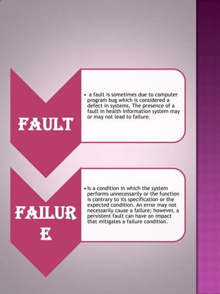 Fault

Failur
e

• a fault is sometimes due to computer
program bug which is considered a
defect in systems. The presence of a
fault in health information system may
or may not lead to failure.

• Is a condition in which the system
performs unnecessarily or the function
is contrary to its specification or the
expected condition. An error may not
necessarily cause a failure; however, a
persistent fault can have an impact
that mitigates a failure condition.

 