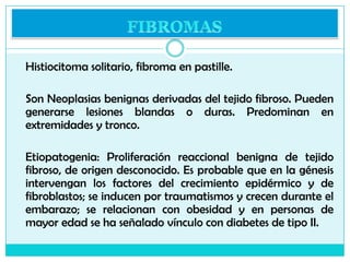  I. Fibromas blandos

a) Verrugas filiformes o acrocordones
b) Fibroma o molusco péndulo
 II. Fibromas duros
a) Dermatof...