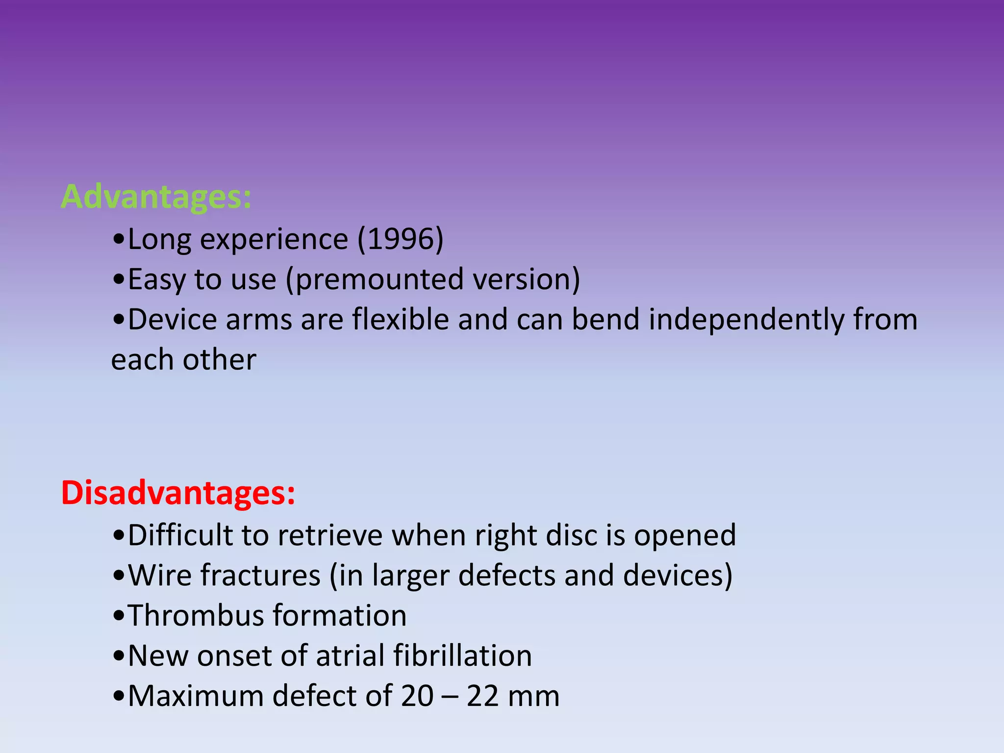 Advantages:
•Long experience (1996)
•Easy to use (premounted version)
•Device arms are flexible and can bend independently from
each other
Disadvantages:
•Difficult to retrieve when right disc is opened
•Wire fractures (in larger defects and devices)
•Thrombus formation
•New onset of atrial fibrillation
•Maximum defect of 20 – 22 mm