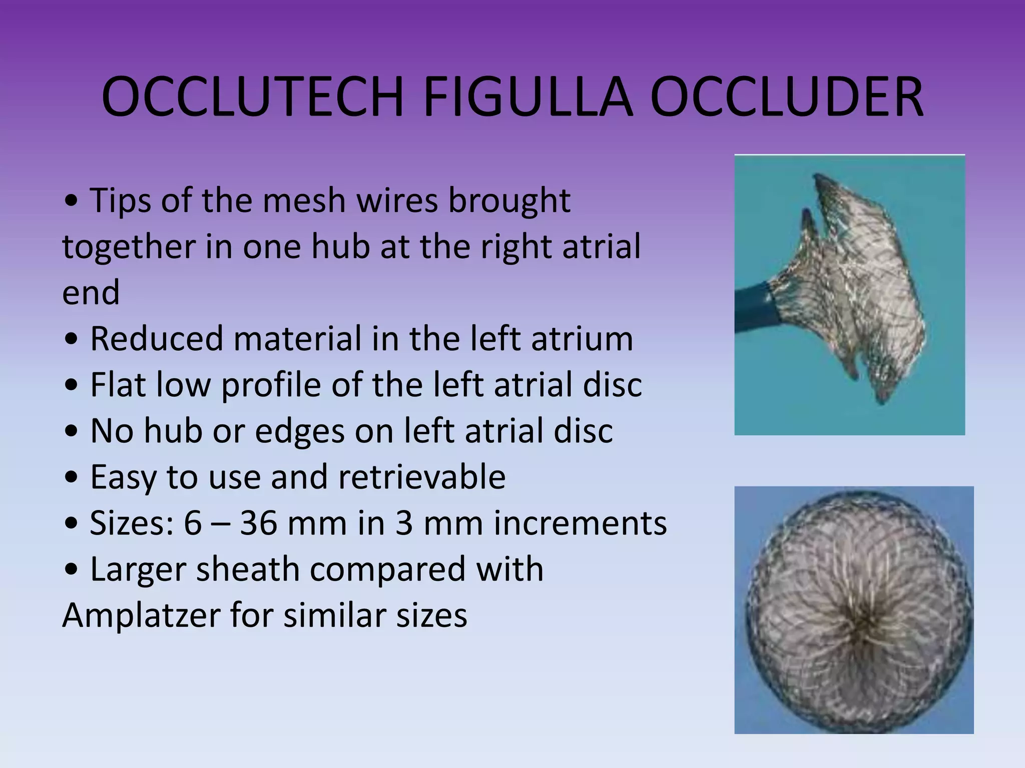 OCCLUTECH FIGULLA OCCLUDER
• Tips of the mesh wires brought
together in one hub at the right atrial
end
• Reduced material in the left atrium
• Flat low profile of the left atrial disc
• No hub or edges on left atrial disc
• Easy to use and retrievable
• Sizes: 6 – 36 mm in 3 mm increments
• Larger sheath compared with
Amplatzer for similar sizes