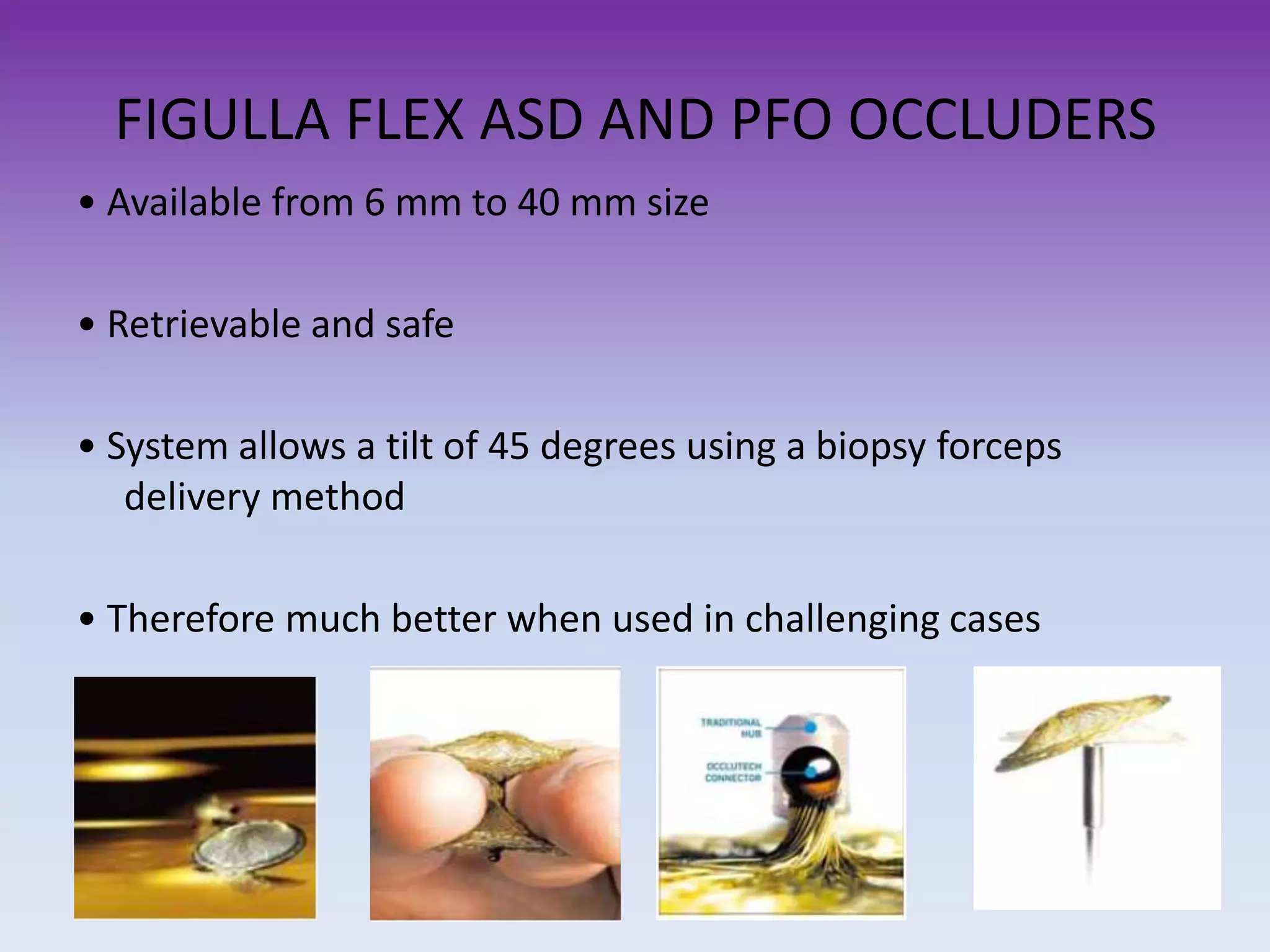 FIGULLA FLEX ASD AND PFO OCCLUDERS
• Available from 6 mm to 40 mm size
• Retrievable and safe
• System allows a tilt of 45 degrees using a biopsy forceps
delivery method
• Therefore much better when used in challenging cases