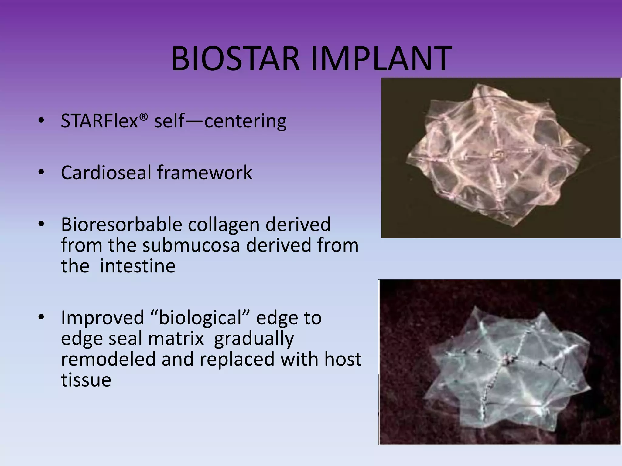 BIOSTAR IMPLANT
• STARFlex® self—centering
• Cardioseal framework
• Bioresorbable collagen derived
from the submucosa derived from
the intestine
• Improved “biological” edge to
edge seal matrix gradually
remodeled and replaced with host
tissue