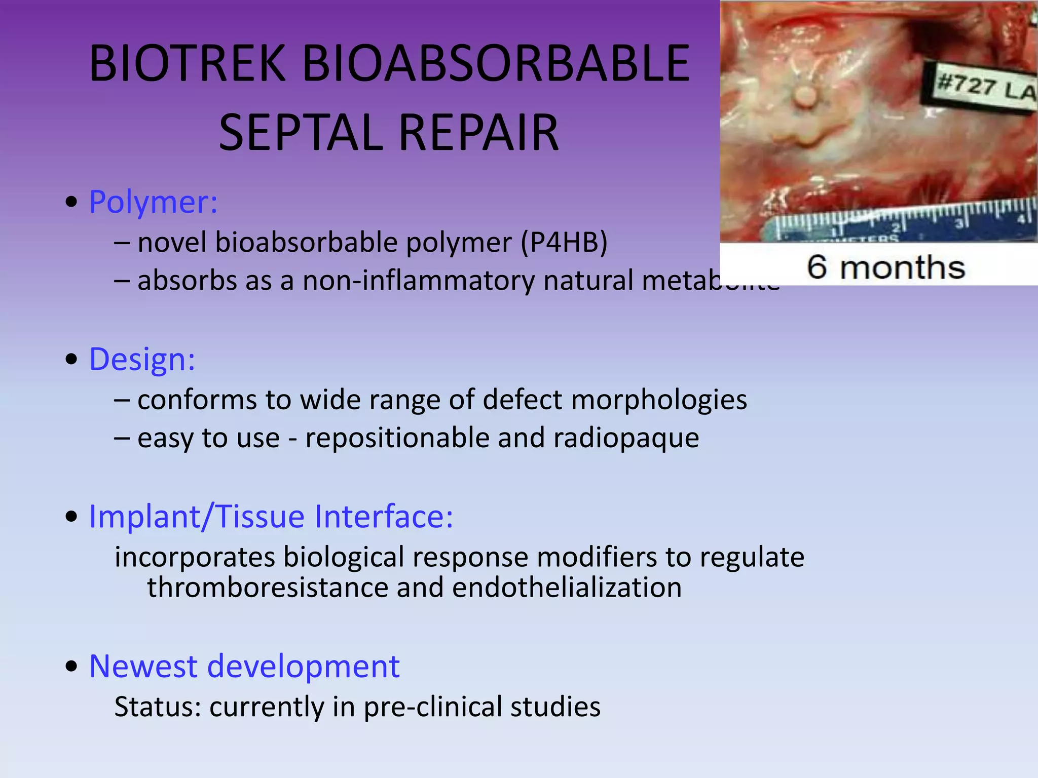BIOTREK BIOABSORBABLE
SEPTAL REPAIR
• Polymer:
– novel bioabsorbable polymer (P4HB)
– absorbs as a non-inflammatory natural metabolite
• Design:
– conforms to wide range of defect morphologies
– easy to use - repositionable and radiopaque
• Implant/Tissue Interface:
incorporates biological response modifiers to regulate
thromboresistance and endothelialization
• Newest development
Status: currently in pre-clinical studies