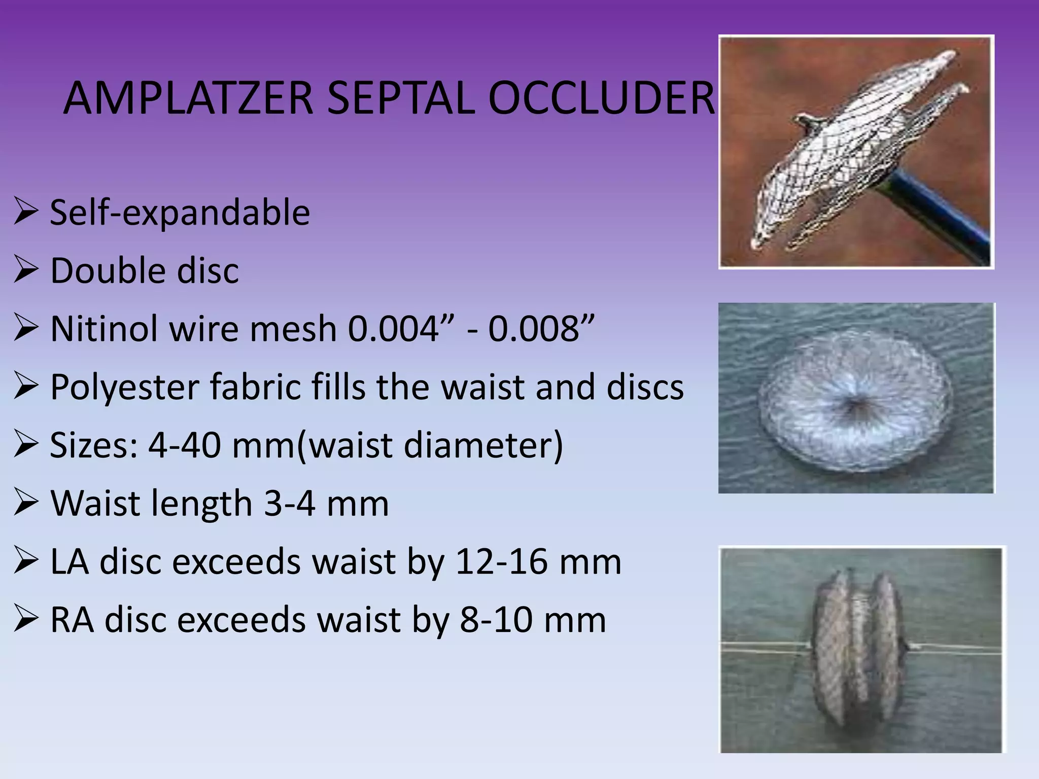 AMPLATZER SEPTAL OCCLUDER
Self-expandable
Double disc
Nitinol wire mesh 0.004” - 0.008”
Polyester fabric fills the waist and discs
Sizes: 4-40 mm(waist diameter)
Waist length 3-4 mm
LA disc exceeds waist by 12-16 mm
RA disc exceeds waist by 8-10 mm
