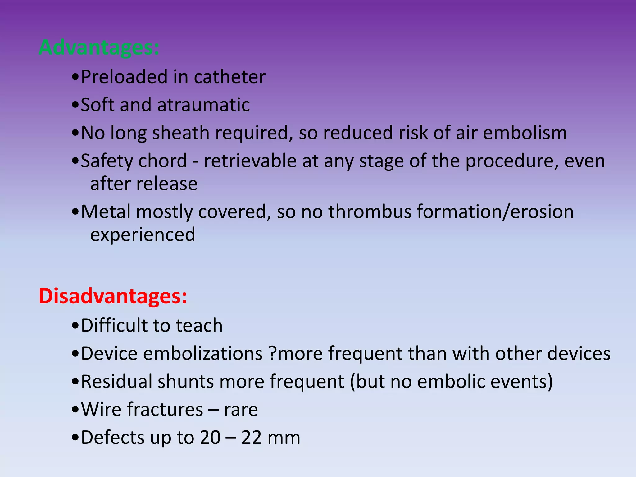 Advantages:
•Preloaded in catheter
•Soft and atraumatic
•No long sheath required, so reduced risk of air embolism
•Safety chord - retrievable at any stage of the procedure, even
after release
•Metal mostly covered, so no thrombus formation/erosion
experienced
Disadvantages:
•Difficult to teach
•Device embolizations ?more frequent than with other devices
•Residual shunts more frequent (but no embolic events)
•Wire fractures – rare
•Defects up to 20 – 22 mm