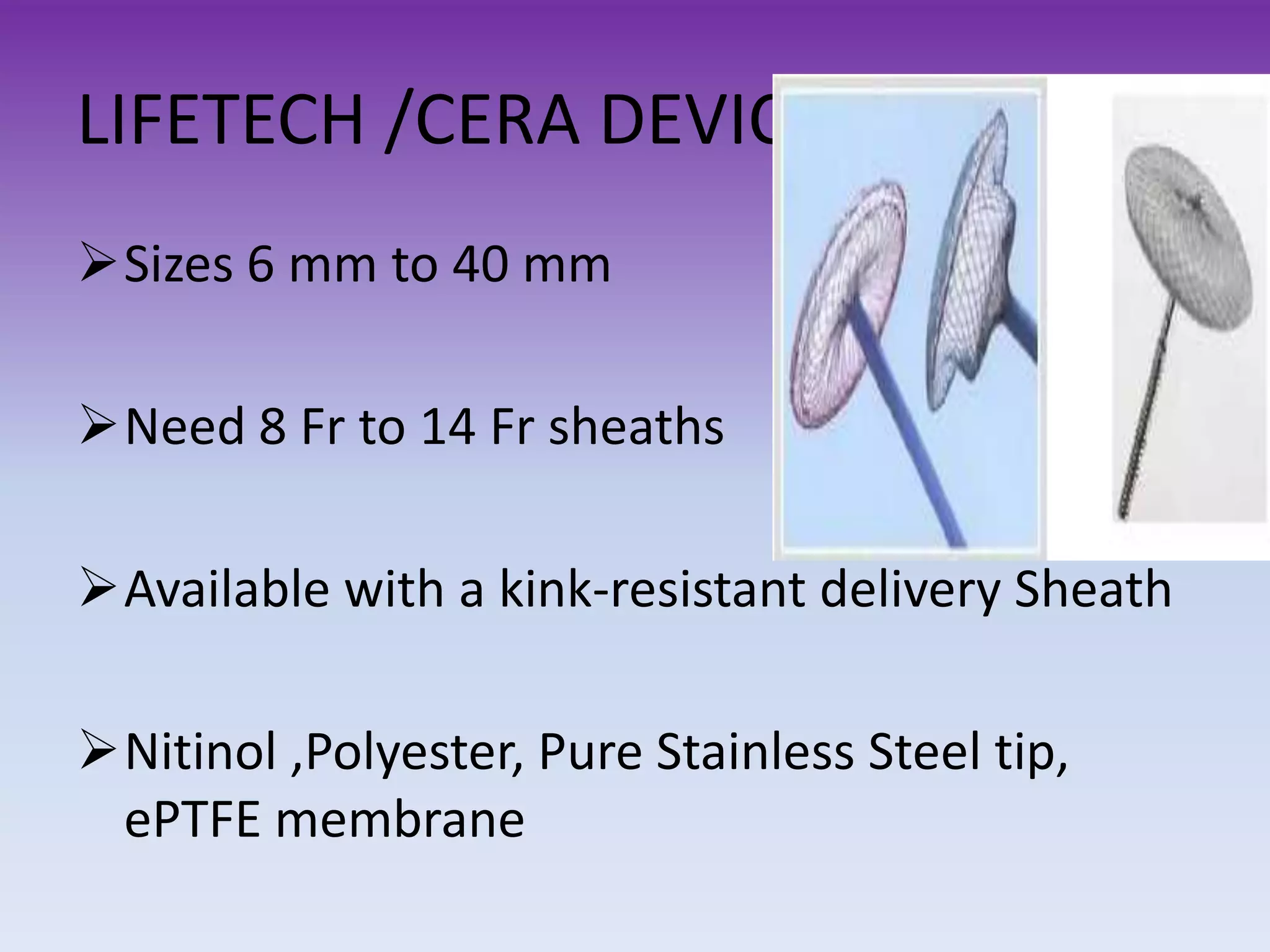 LIFETECH /CERA DEVICES
Sizes 6 mm to 40 mm
Need 8 Fr to 14 Fr sheaths
Available with a kink-resistant delivery Sheath
Nitinol ,Polyester, Pure Stainless Steel tip,
ePTFE membrane
