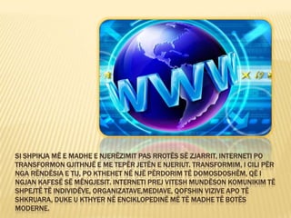 SI SHPIKJA MË E MADHE E NJERËZIMIT PAS RROTËS SË ZJARRIT, INTERNETI PO
TRANSFORMON GJITHNJË E ME TEPËR JETËN E NJERIUT. TRANSFORMIM, I CILI PËR
NGA RËNDËSIA E TIJ, PO KTHEHET NË NJË PËRDORIM TË DOMOSDOSHËM, QË I
NGJAN KAFESË SË MËNGJESIT. INTERNETI PREJ VITESH MUNDËSON KOMUNIKIM TË
SHPEJTË TË INDIVIDËVE, ORGANIZATAVE,MEDIAVE, QOFSHIN VIZIVE APO TË
SHKRUARA, DUKE U KTHYER NË ENCIKLOPEDINË MË TË MADHE TË BOTËS
MODERNE.
 