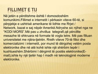 FILLIMET E TIJ
Në jetën e përditshme është I domosdoshëm
komunikimi.Fillimet e internetit i përkasin viteve 60-të, si
përpjekje e ushtrisë amerikane të lidhte me Rrjet /
Network, bazat e saj nëpër Amerikë.Ndryshe sic njihet nga ne
“KODI MORS”.Më pas u zhvillua telegrafi,që përcillte
mesazhe të shkruara në formate të vogla letre. Më pas filluan
universitetet me njëra-tjetrën. Rreth viteve 70-të filloi dhe
komercializimi i internetit, por mund të dërgohej vetëm posta
elektronike dhe në atë kohë ishte një shërbim tepër i
kushtueshëm.Shërbimi I dërgimit të postës elektronike(E-
mail),ishte ky një tjetër hap I madh në teknologjinë moderne
elektronike.
 