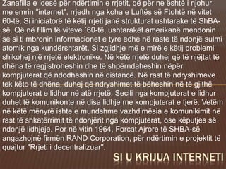 Zanafilla e idesë për ndërtimin e rrjetit, që për ne është i njohur
me emrin "internet", rrjedh nga koha e Luftës së Ftohtë në vitet
60-të. Si iniciatorë të këtij rrjeti janë strukturat ushtarake të ShBA-
së. Që në fillim të viteve ´60-të, ushtarakët amerikanë mendonin
se si ti mbronin informacionet e tyre edhe në raste të ndonjë sulmi
atomik nga kundërshtarët. Si zgjidhje më e mirë e këtij problemi
shikohej një rrjetë elektronike. Në këtë rrjetë duhej që të njëjtat të
dhëna të regjistroheshin dhe të shpërndaheshin nëpër
kompjuterat që ndodheshin në distancë. Në rast të ndryshimeve
tek këto të dhëna, duhej që ndryshimet të bëheshin në të gjithë
kompjuterat e lidhur në atë rrjetë. Secili nga kompjuterat e lidhur
duhet të komunikonte në disa lidhje me kompjuterat e tjerë. Vetëm
në këtë mënyrë ishte e mundshme vazhdimësia e komunikimit në
rast të shkatërrimit të ndonjërit nga kompjuterat, ose këputjes së
ndonjë lidhjeje. Por në vitin 1964, Forcat Ajrore të SHBA-së
angazhojnë firmën RAND Corporation, për ndërtimin e projektit të
quajtur "Rrjeti i decentralizuar".
SI U KRIJUA INTERNETI
 