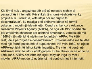 Kjo firmë nuk u angazhua për atë që ne sot e njohim si
paraardhës i internetit. Për shkak të shumë vështirësive, ky
projekt nuk u realizua, vetë ideja për një "rrjetë të
decentralizuar", ku mbajtja e të dhënave bëhet në formë
paketash, mbeti një ide në letër. Qendra shkencore Advance
Research Projects Agency (ARPA), që nga viti 1958 shërbente
për zhvillimin shkencor për ushtrinë amerikane, vendosi që më
1966-ën të ndërlidhë rrjetin me llogaritësin ARPA. Me këtë
rast, ideja për "rrjetin e decentralizuar" u zhvillua edhe më tej dhe
mori një formë paksa më të kuptueshme. Në vitin 1969, në rrjetin
ARPA-net ishin të lidhur katër llogaritës. Tre vite më vonë, në
ARPA-net ishin të lidhur 40 llogaritës. Duhet theksuar se edhe në
këtë kohë, ARPA-net ishte një rrjet i mbyllur. Nga ky rrjet i
mbyllur, ARPA-net do të ndërtohej më vonë si rrjeti i internetit.
 