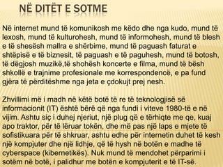 NË DITËT E SOTME
Në internet mund të komunikosh me këdo dhe nga kudo, mund të
lexosh, mund të kulturohesh, mund të informohesh, mund të blesh
e të shesësh mallra e shërbime, mund të paguash faturat e
shtëpisë e të biznesit, të paguash e të paguhesh, mund të botosh,
të dëgjosh muzikë,të shohësh koncerte e filma, mund të bësh
shkollë e trajnime profesionale me korrespondencë, e pa fund
gjëra të përditëshme nga jeta e çdokujt prej nesh.
Zhvillimi më i madh në këtë botë të re të teknologjisë së
informacionit (IT) është bërë që nga fundi i viteve 1980-të e në
vijim. Ashtu siç i duhej njeriut, një plug që e tërhiqte me qe, kuaj
apo traktor, për të lëruar tokën, dhe më pas një laps e mjete të
sofistikuara për të shkruar, ashtu edhe për internetin duhet të kesh
një kompjuter dhe një lidhje, që të hysh në botën e madhe të
cyberspace (kibernetikës). Nuk mund të mendohet përparimi i
sotëm në botë, i palidhur me botën e kompjuterit e të IT-së.
 