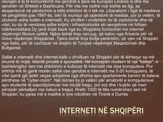 nevojën e tij të komunikimit me qendrat e tjera në Europën Lindore si dhe me
qendrën në Shtetet e Bashkuara. Për vite me radhë nuk kishte as ligj, as
eksperiencë në përdorimin e këtij shërbimi të ri tek ne. Liberalizmi i ligjit të mediave
në përgjithësi pas 1997-ës, bëri të mundur që operatorë të medias, por jo vetëm, të
zbulonin edhe botën e internetit. Ky zhvillim i vrullshëm do të vazhdonte dhe në
vitet, ku do të vendosej edhe krijimi i infrastrukturës së nevojshme në lidhjen
ndërkombëtare.Dy janë linjat bazë nga ku Shqipëria furnizohet me internet
nëpërmjet fibrave optikë. Njëra është linja veri-jug, që kalon nga Kroacia për në
Greqi nëpërmjet Shqipërisë. Tjetra është linja lindje-perëndim, që vjen në Shqipëri
nga Italia, për të vazhduar në drejtim të Turqisë nëpërmjet Maqedonisë dhe
Bullgarisë.
Sallat e internetit dhe internet-kafe u zhvilluan në Shqipëri për të tërhequr sa më
shumë të rinjtë, klientë privatë e sporadikë. Në konceptin modern të një "kafeje", e
bashkëngjitur tani me shërbimin e kufizuar të internetit me disa kompjutera. Por
shtrirje më të gjerë morën sallat ose qendrat e internetit me 5-20 kompjutera, të
cilat sjanë gjë tjetër veçse adoptime nga dhoma apo apartamente banimi të kateve
përdhese në "cyber-room". Një biznes ky jo vetëm për amatorët e kompjuterave
apo studentë të sapodiplomuar me intuitë tregu, por sot dhe i kujtdo që merr
përsipër përballjen me riskun e tregut. Rreth 1000 të tilla numërohen tani në
Shqipëri, ku pjesa më e madhe e tyre ndodhen në Tiranë e Durrës
INTERNETI NË SHQIPËRI
 