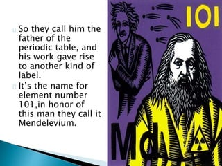 So they call him the
father of the
periodic table, and
his work gave rise
to another kind of
label.
It’s the name for
element number
101,in honor of
this man they call it
Mendelevium.
 