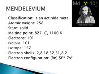 Classification: is an actinide metal
Atomic weight: 258
State: solid
Melting point: 827 oC, 1100 K
Electrons: 101
Protons: 101
isotope: 157
Electron shells: 2,8,18,32,31,8,2
Electron configuration: [Rn] 5f12 7s2
 